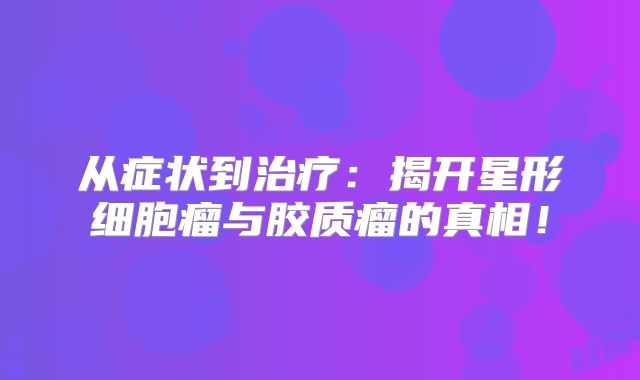 从症状到治疗：揭开星形细胞瘤与胶质瘤的真相！