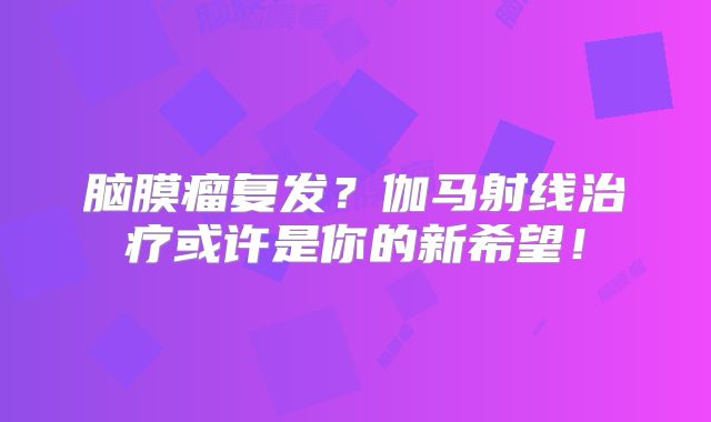 脑膜瘤复发？伽马射线治疗或许是你的新希望！