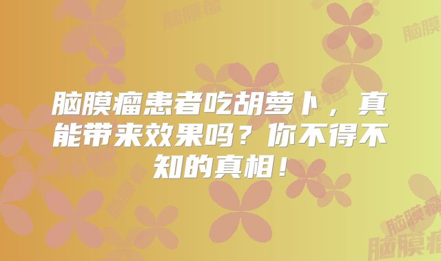 脑膜瘤患者吃胡萝卜，真能带来效果吗？你不得不知的真相！