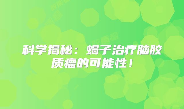科学揭秘：蝎子治疗脑胶质瘤的可能性！
