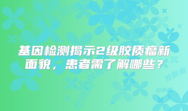 基因检测揭示2级胶质瘤新面貌，患者需了解哪些？