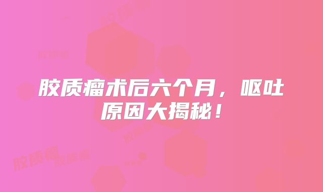 胶质瘤术后六个月，呕吐原因大揭秘！