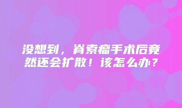 没想到，脊索瘤手术后竟然还会扩散！该怎么办？
