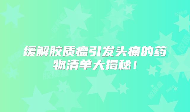 缓解胶质瘤引发头痛的药物清单大揭秘！