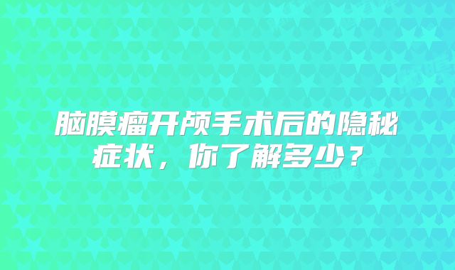 脑膜瘤开颅手术后的隐秘症状，你了解多少？