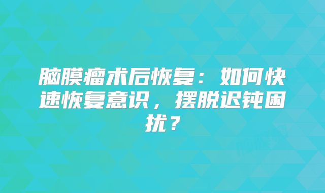 脑膜瘤术后恢复：如何快速恢复意识，摆脱迟钝困扰？