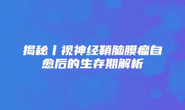 揭秘丨视神经鞘脑膜瘤自愈后的生存期解析