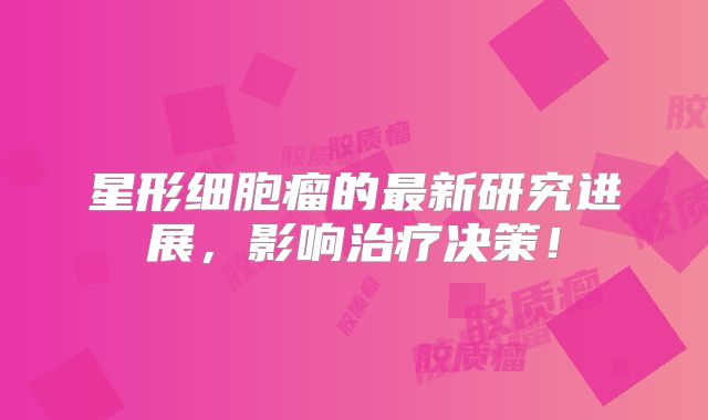 星形细胞瘤的最新研究进展，影响治疗决策！