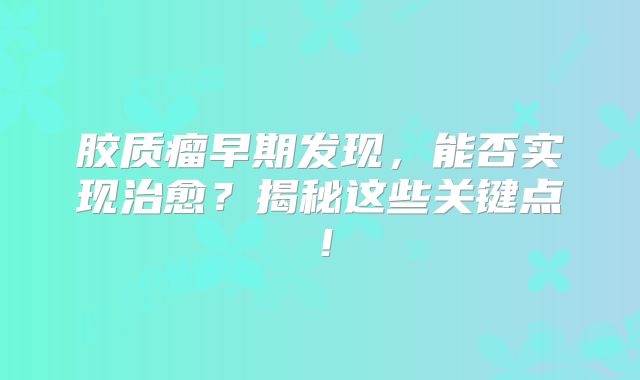 胶质瘤早期发现，能否实现治愈？揭秘这些关键点！