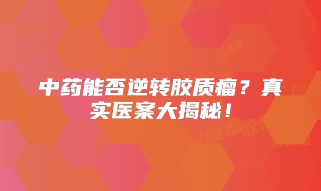 中药能否逆转胶质瘤？真实医案大揭秘！