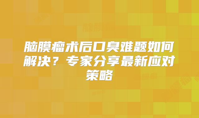 脑膜瘤术后口臭难题如何解决？专家分享最新应对策略