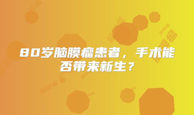 80岁脑膜瘤患者，手术能否带来新生？