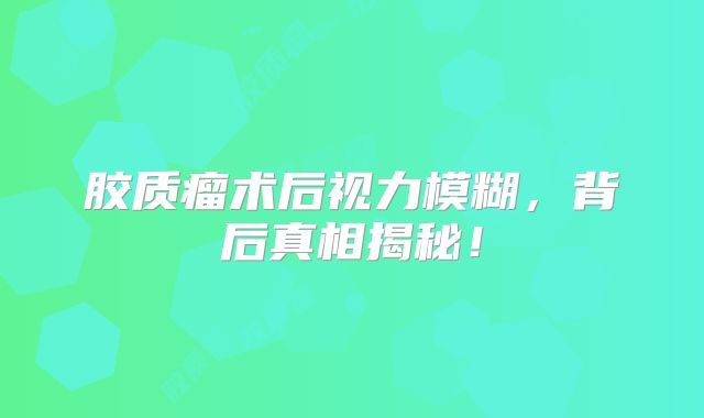 胶质瘤术后视力模糊，背后真相揭秘！