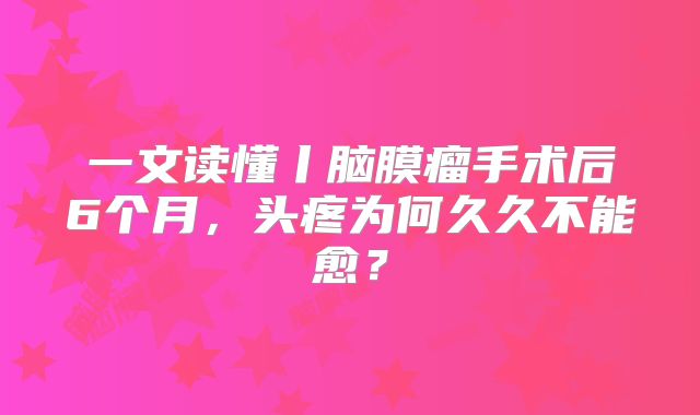 一文读懂丨脑膜瘤手术后6个月，头疼为何久久不能愈？