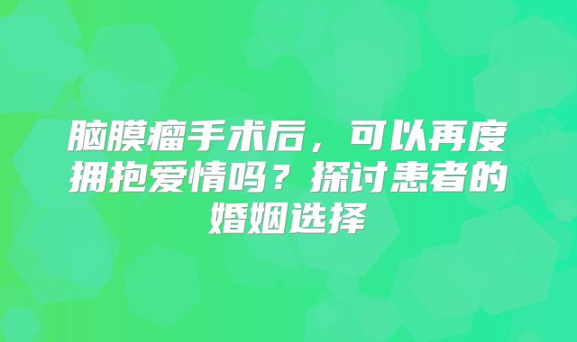 脑膜瘤手术后，可以再度拥抱爱情吗？探讨患者的婚姻选择