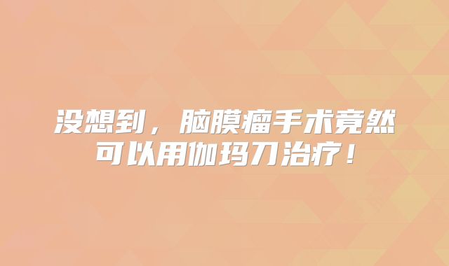 没想到，脑膜瘤手术竟然可以用伽玛刀治疗！