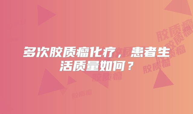 多次胶质瘤化疗，患者生活质量如何？