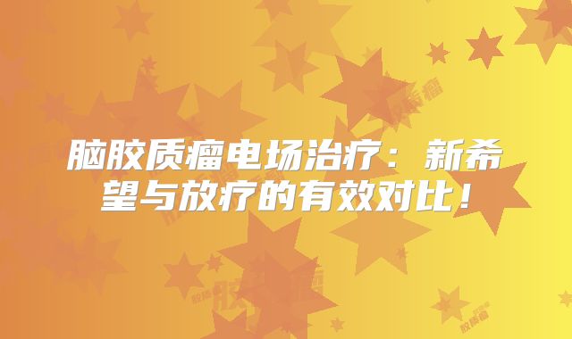 脑胶质瘤电场治疗：新希望与放疗的有效对比！