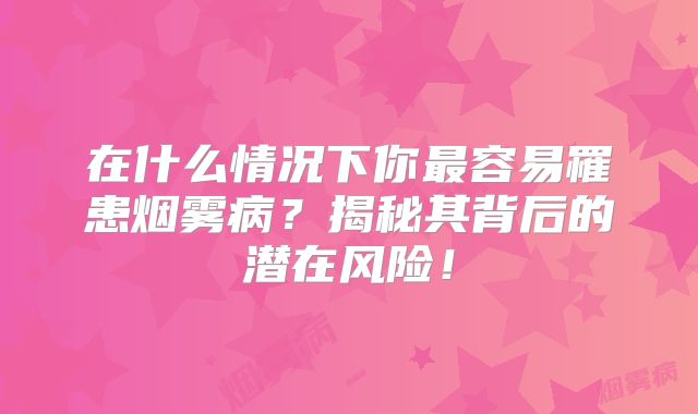 在什么情况下你最容易罹患烟雾病？揭秘其背后的潜在风险！