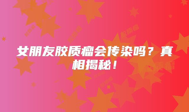 女朋友胶质瘤会传染吗？真相揭秘！