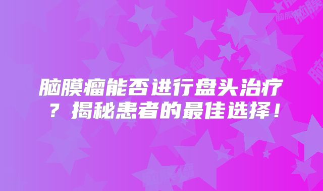 脑膜瘤能否进行盘头治疗？揭秘患者的最佳选择！