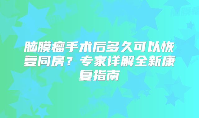 脑膜瘤手术后多久可以恢复同房？专家详解全新康复指南