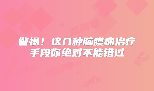 警惕！这几种脑膜瘤治疗手段你绝对不能错过