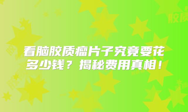看脑胶质瘤片子究竟要花多少钱？揭秘费用真相！