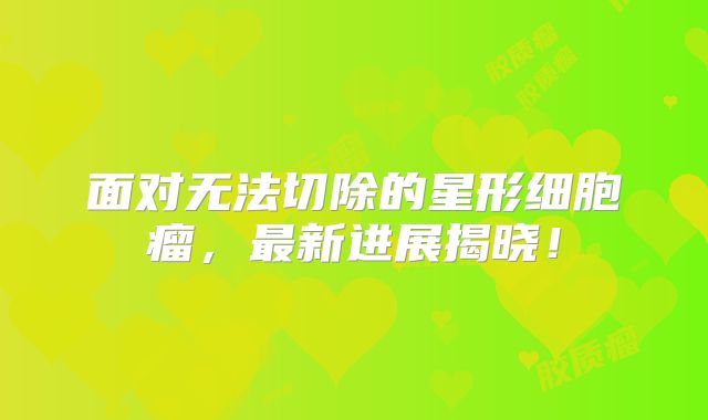 面对无法切除的星形细胞瘤，最新进展揭晓！