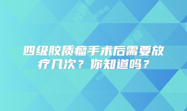 四级胶质瘤手术后需要放疗几次？你知道吗？