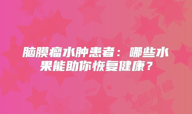 脑膜瘤水肿患者：哪些水果能助你恢复健康？