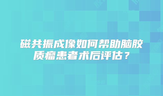 磁共振成像如何帮助脑胶质瘤患者术后评估？
