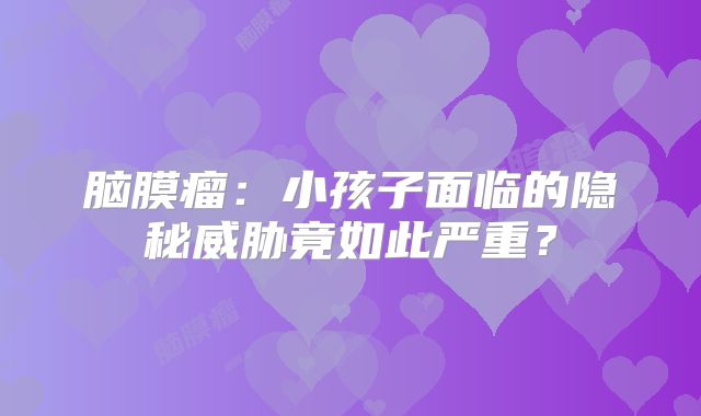 脑膜瘤：小孩子面临的隐秘威胁竟如此严重？