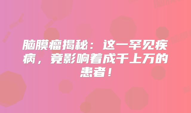脑膜瘤揭秘：这一罕见疾病，竟影响着成千上万的患者！