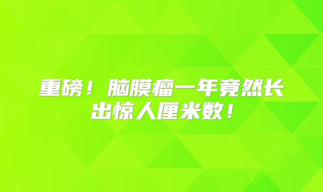 重磅！脑膜瘤一年竟然长出惊人厘米数！