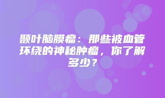 颞叶脑膜瘤：那些被血管环绕的神秘肿瘤，你了解多少？