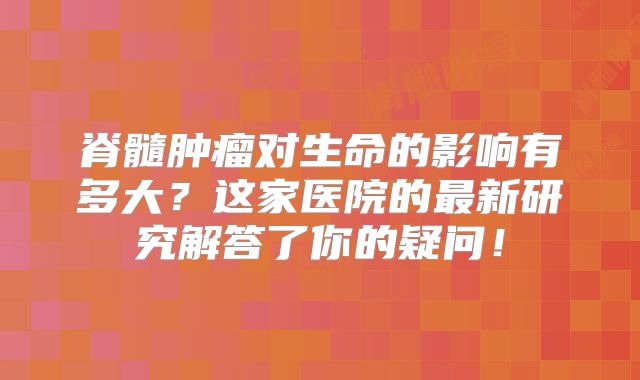 脊髓肿瘤对生命的影响有多大？这家医院的最新研究解答了你的疑问！