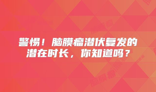 警惕！脑膜瘤潜伏复发的潜在时长，你知道吗？