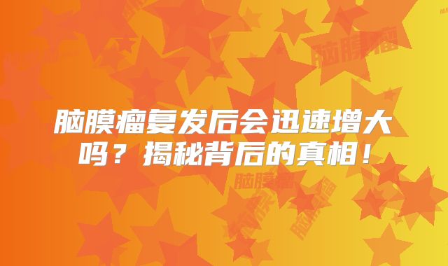 脑膜瘤复发后会迅速增大吗？揭秘背后的真相！