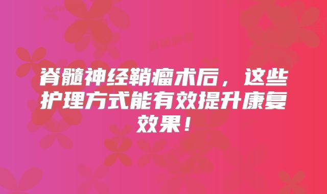 脊髓神经鞘瘤术后，这些护理方式能有效提升康复效果！