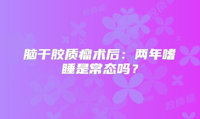 脑干胶质瘤术后：两年嗜睡是常态吗？