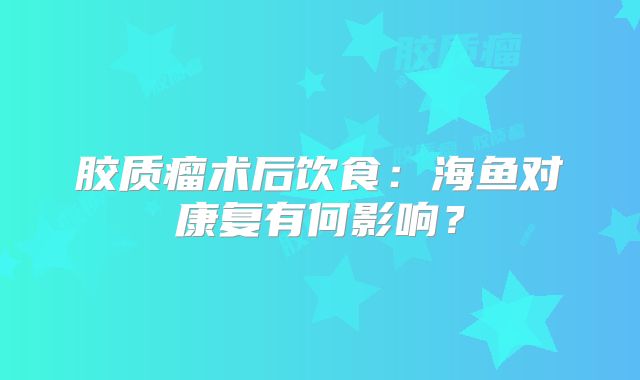 胶质瘤术后饮食：海鱼对康复有何影响？