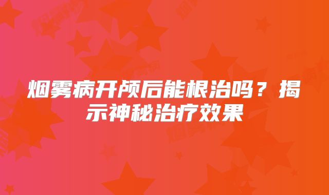 烟雾病开颅后能根治吗？揭示神秘治疗效果