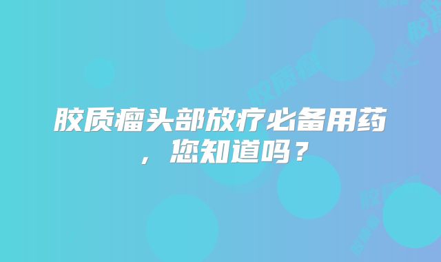 胶质瘤头部放疗必备用药，您知道吗？