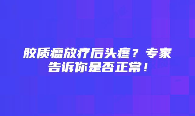 胶质瘤放疗后头疼？专家告诉你是否正常！