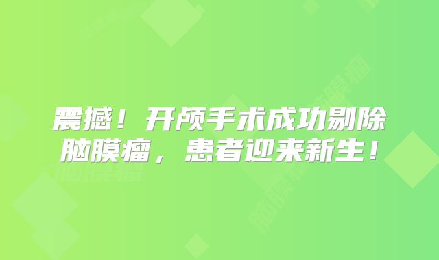 震撼！开颅手术成功剔除脑膜瘤，患者迎来新生！