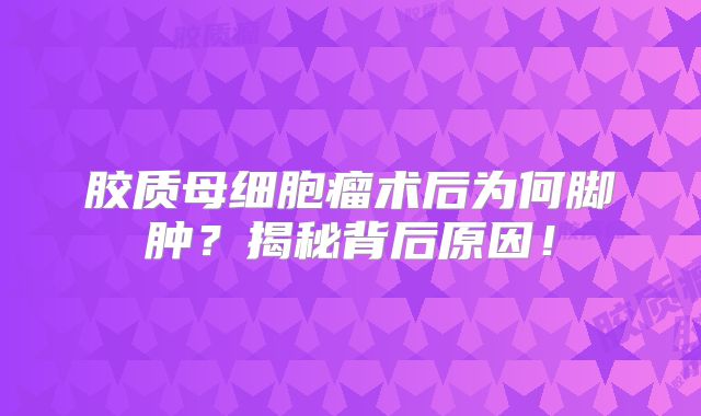 胶质母细胞瘤术后为何脚肿？揭秘背后原因！