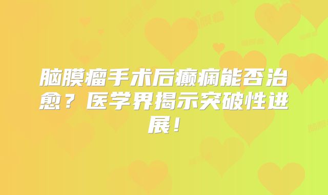 脑膜瘤手术后癫痫能否治愈？医学界揭示突破性进展！