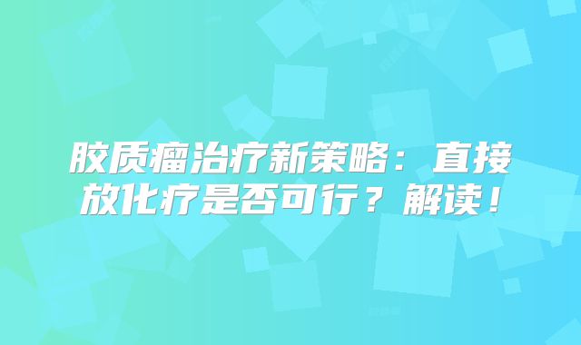胶质瘤治疗新策略：直接放化疗是否可行？解读！