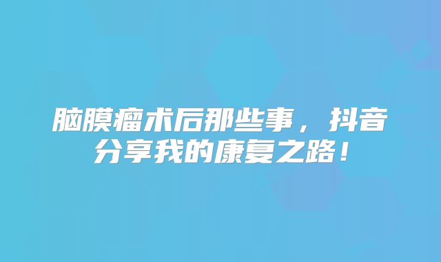 脑膜瘤术后那些事，抖音分享我的康复之路！